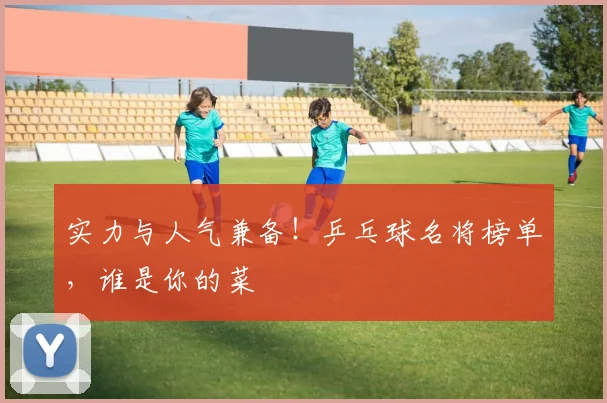 实力与人气兼备！乒乓球名将榜单，谁是你的菜